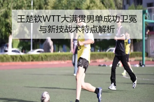 王楚钦WTT大满贯男单成功卫冕与新技战术特点解析