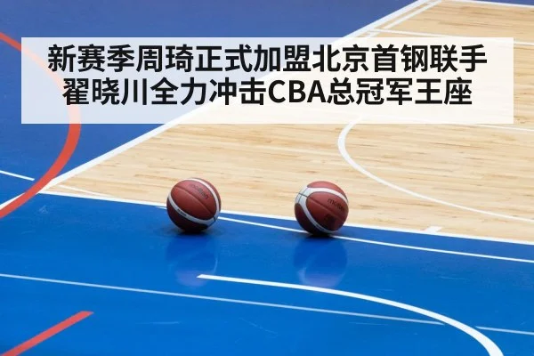 新赛季周琦正式加盟北京首钢联手翟晓川全力冲击CBA总冠军王座